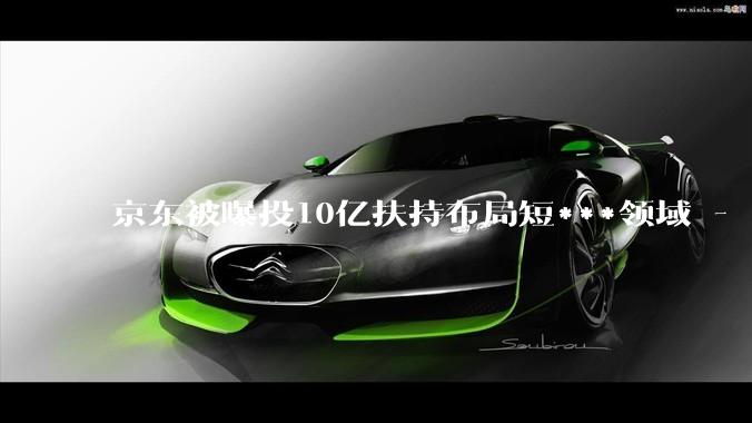 京东被曝投10亿扶持布局短***领域 - *